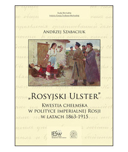 "Rosyjski Ulster". Kwestia chełmska w polityce imperialnej Rosji w latach 1863-1915